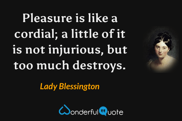 Pleasure is like a cordial; a little of it is not injurious, but too much destroys. - Lady Blessington quote.