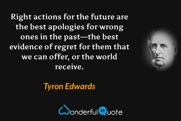 Right actions for the future are the best apologies for wrong ones in the past—the best evidence of regret for them that we can offer, or the world receive. - Tyron Edwards quote.