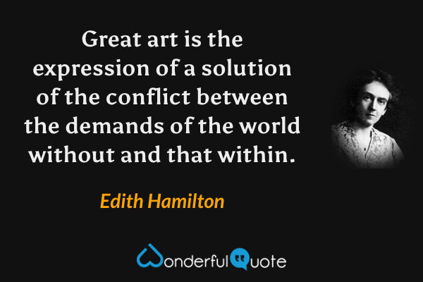Great art is the expression of a solution of the conflict between the demands of the world without and that within. - Edith Hamilton quote.