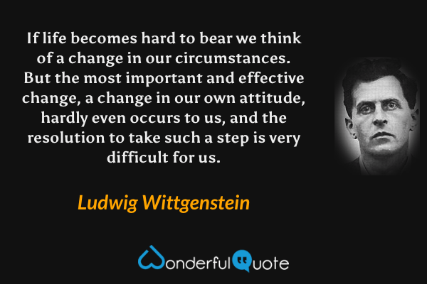 If life becomes hard to bear we think of a change in our circumstances.  But the most important and effective change, a change in our own attitude, hardly even occurs to us, and the resolution to take such a step is very difficult for us. - Ludwig Wittgenstein quote.