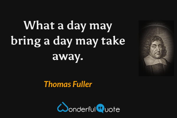 What a day may bring a day may take away. - Thomas Fuller quote.