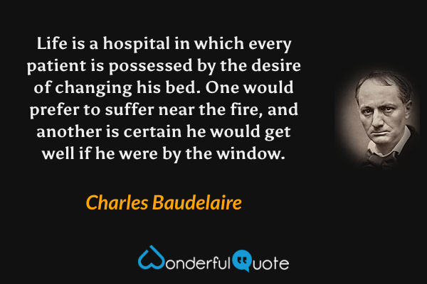 Life is a hospital in which every patient is possessed by the desire of changing his bed.  One would prefer to suffer near the fire, and another is certain he would get well if he were by the window. - Charles Baudelaire quote.