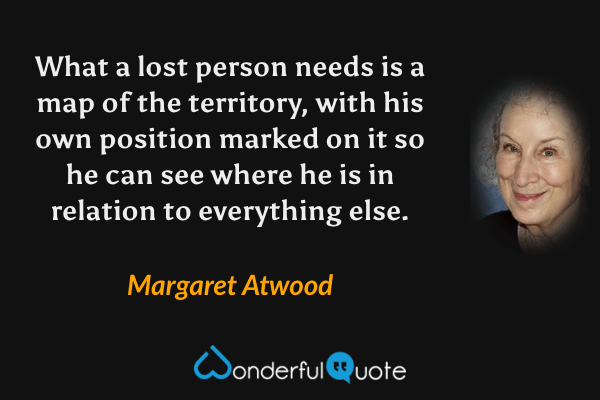 What a lost person needs is a map of the territory, with his own position marked on it so he can see where he is in relation to everything else. - Margaret Atwood quote.