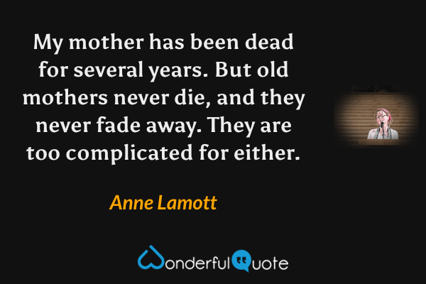 My mother has been dead for several years.  But old mothers never die, and they never fade away.  They are too complicated for either. - Anne Lamott quote.