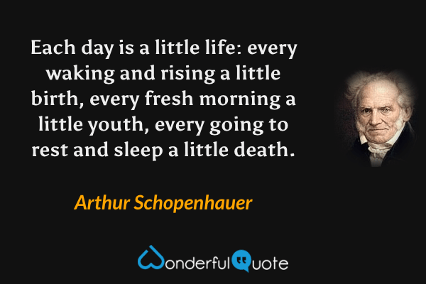 Each day is a little life: every waking and rising a little birth, every fresh morning a little youth, every going to rest and sleep a little death. - Arthur Schopenhauer quote.