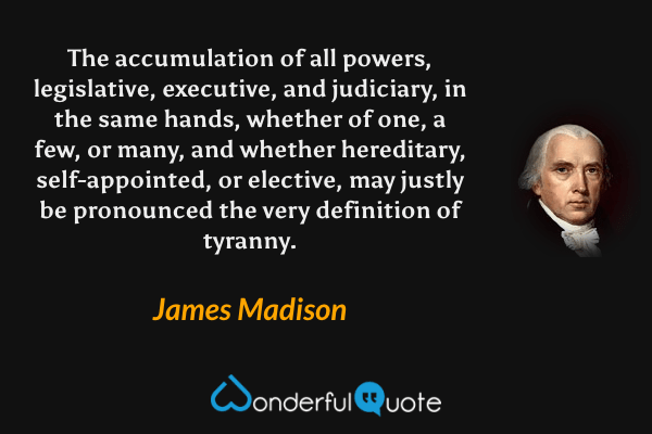 The accumulation of all powers, legislative, executive, and judiciary, in the same hands, whether of one, a few, or many, and whether hereditary, self-appointed, or elective, may justly be pronounced the very definition of tyranny. - James Madison quote.