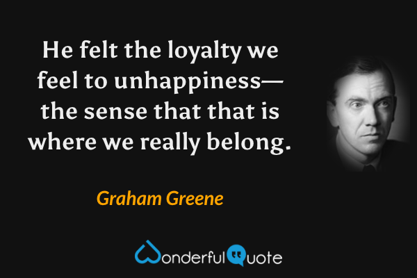 He felt the loyalty we feel to unhappiness—the sense that that is where we really belong. - Graham Greene quote.