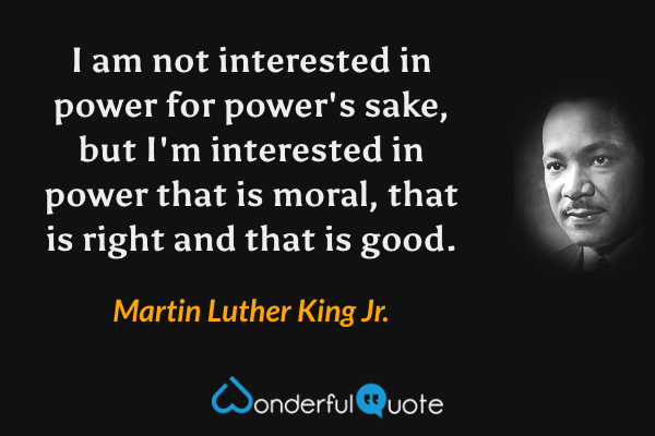I am not interested in power for power's sake, but I'm interested in power that is moral, that is right and that is good. - Martin Luther King Jr. quote.