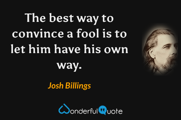 The best way to convince a fool is to let him have his own way. - Josh Billings quote.