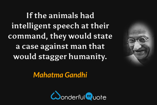 If the animals had intelligent speech at their command, they would state a case against man that would stagger humanity. - Mahatma Gandhi quote.