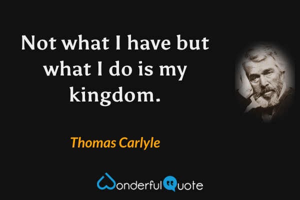Not what I have but what I do is my kingdom. - Thomas Carlyle quote.