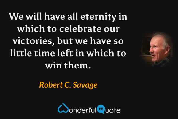 We will have all eternity in which to celebrate our victories, but we have so little time left in which to win them. - Robert C. Savage quote.