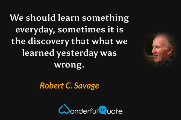 We should learn something everyday, sometimes it is the discovery that what we learned yesterday was wrong. - Robert C. Savage quote.