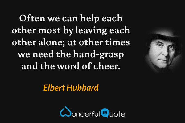 Often we can help each other most by leaving each other alone; at other times we need the hand-grasp and the word of cheer. - Elbert Hubbard quote.