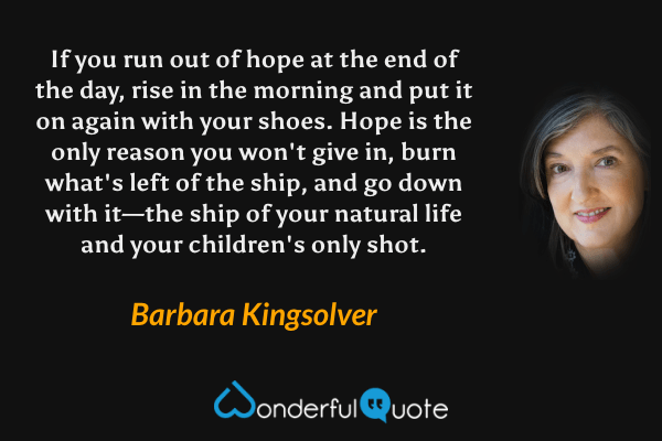 If you run out of hope at the end of the day, rise in the morning and put it on again with your shoes.  Hope is the only reason you won't give in, burn what's left of the ship, and go down with it—the ship of your natural life and your children's only shot. - Barbara Kingsolver quote.