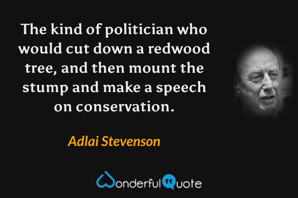 The kind of politician who would cut down a redwood tree, and then mount the stump and make a speech on conservation. - Adlai Stevenson quote.