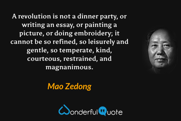 A revolution is not a dinner party, or writing an essay, or painting a picture, or doing embroidery; it cannot be so refined, so leisurely and gentle, so temperate, kind, courteous, restrained, and magnanimous. - Mao Zedong quote.