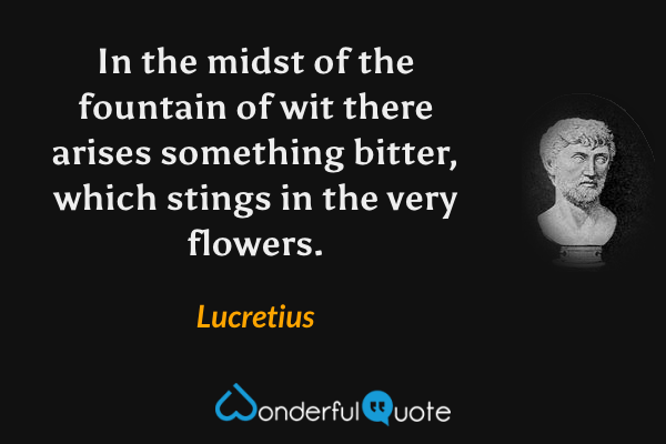 In the midst of the fountain of wit there arises something bitter, which stings in the very flowers. - Lucretius quote.
