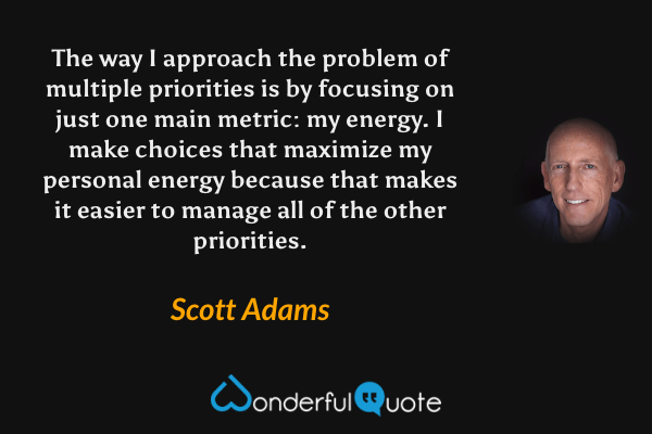 The way I approach the problem of multiple priorities is by focusing on just one main metric: my energy. I make choices that maximize my personal energy because that makes it easier to manage all of the other priorities. - Scott Adams quote.