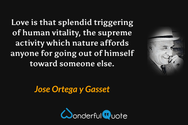 Love is that splendid triggering of human vitality, the supreme activity which nature affords anyone for going out of himself toward someone else. - Jose Ortega y Gasset quote.