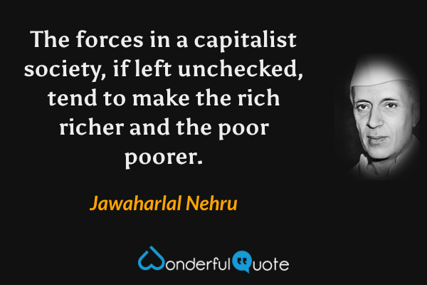 The forces in a capitalist society, if left unchecked, tend to make the rich richer and the poor poorer. - Jawaharlal Nehru quote.