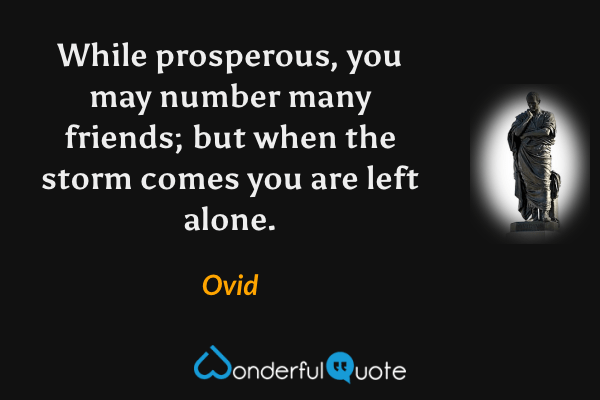 While prosperous, you may number many friends; but when the storm comes you are left alone. - Ovid quote.