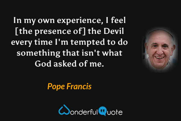 In my own experience, I feel [the presence of] the Devil every time I'm tempted to do something that isn't what God asked of me. - Pope Francis quote.