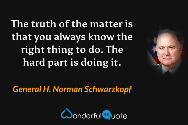 The truth of the matter is that you always know the right thing to do. The hard part is doing it. - General H. Norman Schwarzkopf quote.