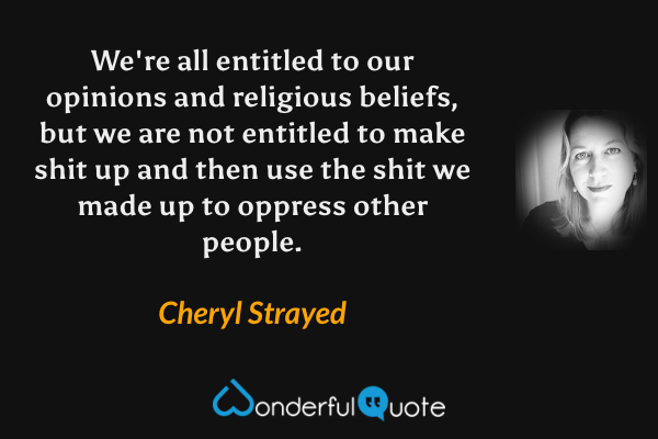 We're all entitled to our opinions and religious beliefs, but we are not entitled to make shit up and then use the shit we made up to oppress other people. - Cheryl Strayed quote.