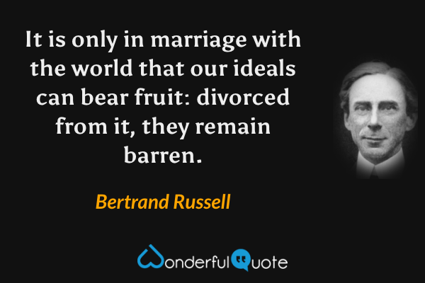 It is only in marriage with the world that our ideals can bear fruit: divorced from it, they remain barren. - Bertrand Russell quote.