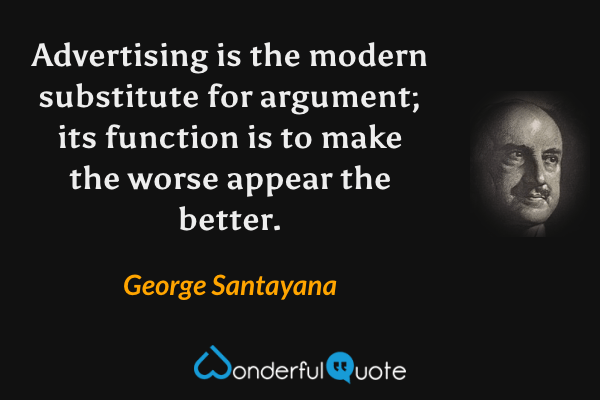 Advertising is the modern substitute for argument; its function is to make the worse appear the better. - George Santayana quote.