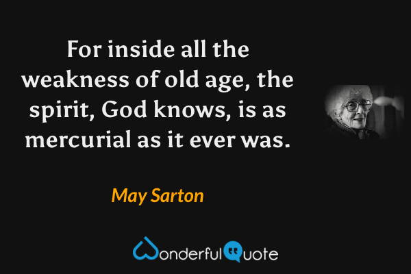For inside all the weakness of old age, the spirit, God knows, is as mercurial as it ever was. - May Sarton quote.