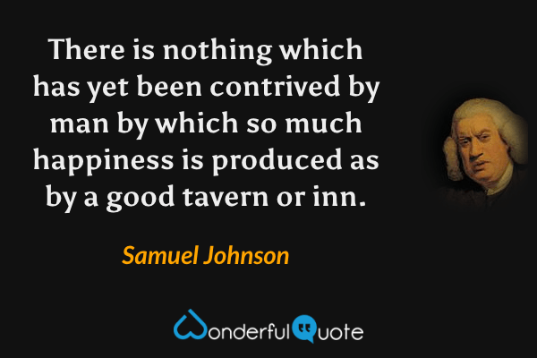 There is nothing which has yet been contrived by man by which so much happiness is produced as by a good tavern or inn. - Samuel Johnson quote.