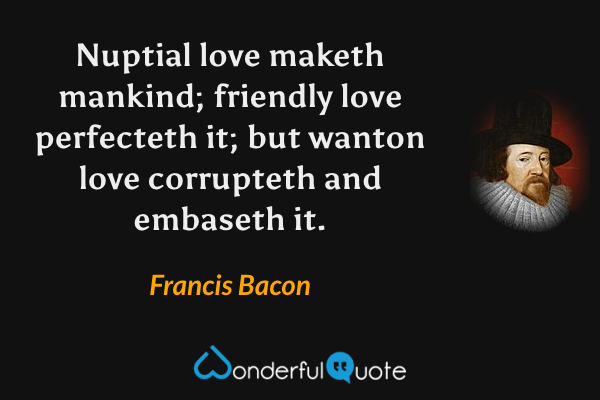 Nuptial love maketh mankind; friendly love perfecteth it; but wanton love corrupteth and embaseth it. - Francis Bacon quote.