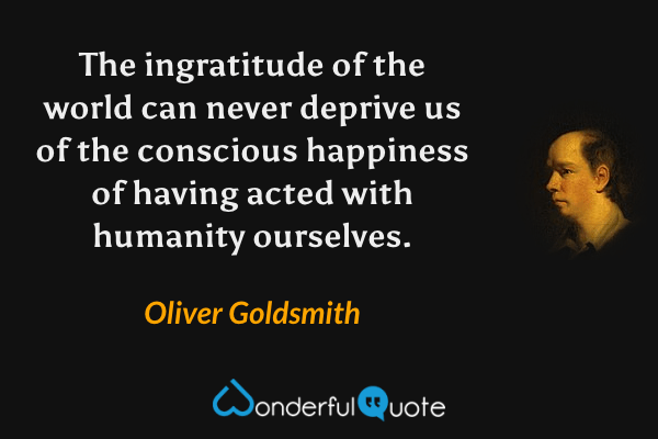 The ingratitude of the world can never deprive us of the conscious happiness of having acted with humanity ourselves. - Oliver Goldsmith quote.