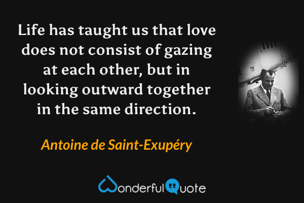 Life has taught us that love does not consist of gazing at each other, but in looking outward together in the same direction. - Antoine de Saint-Exupéry quote.