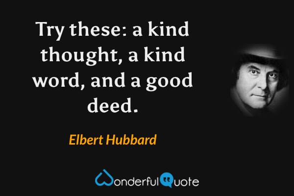 Try these: a kind thought, a kind word, and a good deed. - Elbert Hubbard quote.