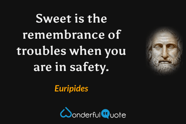 Sweet is the remembrance of troubles when you are in safety. - Euripides quote.