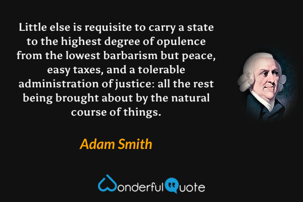 Little else is requisite to carry a state to the highest degree of opulence from the lowest barbarism but peace, easy taxes, and a tolerable administration of justice: all the rest being brought about by the natural course of things. - Adam Smith quote.