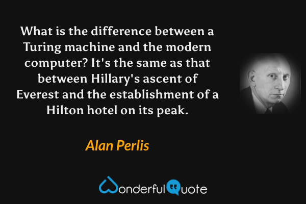 What is the difference between a Turing machine and the modern computer? It's the same as that between Hillary's ascent of Everest and the establishment of a Hilton hotel on its peak. - Alan Perlis quote.