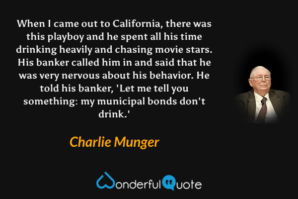 When I came out to California, there was this playboy and he spent all his time drinking heavily and chasing movie stars. His banker called him in and said that he was very nervous about his behavior. He told his banker, 'Let me tell you something: my municipal bonds don't drink.' - Charlie Munger quote.