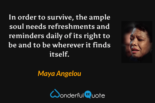 In order to survive, the ample soul needs refreshments and reminders daily of its right to be and to be wherever it finds itself. - Maya Angelou quote.
