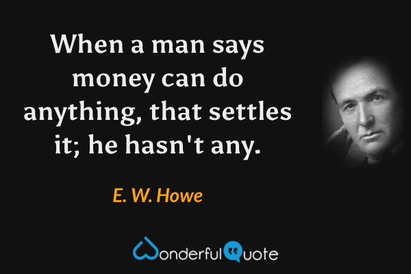 When a man says money can do anything, that settles it; he hasn't any. - E. W. Howe quote.