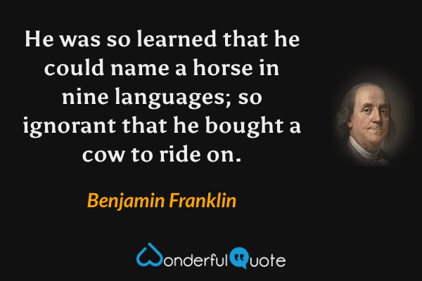 He was so learned that he could name a horse in nine languages; so ignorant that he bought a cow to ride on. - Benjamin Franklin quote.