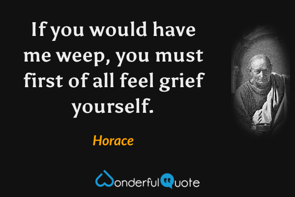 If you would have me weep, you must first of all feel grief yourself. - Horace quote.