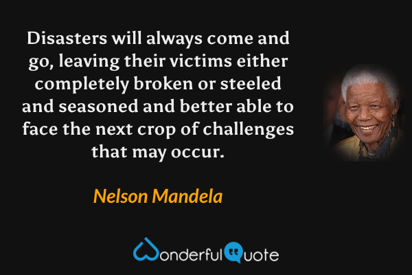 Disasters will always come and go, leaving their victims either completely broken or steeled and seasoned and better able to face the next crop of challenges that may occur. - Nelson Mandela quote.