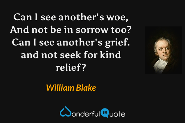 Can I see another's woe,
And not be in sorrow too?
Can I see another's grief.
and not seek for kind relief? - William Blake quote.