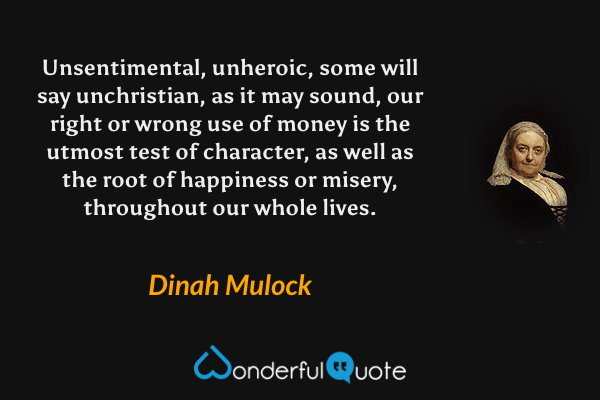 Unsentimental, unheroic, some will say unchristian, as it may sound, our right or wrong use of money is the utmost test of character, as well as the root of happiness or misery, throughout our whole lives. - Dinah Mulock quote.
