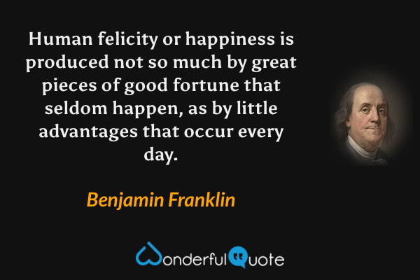 Human felicity or happiness is produced not so much by great pieces of good fortune that seldom happen, as by little advantages that occur every day. - Benjamin Franklin quote.