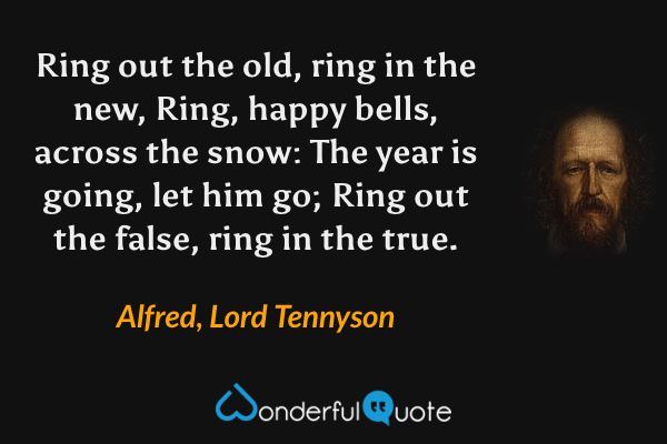 Ring out the old, ring in the new,
Ring, happy bells, across the snow:
The year is going, let him go;
Ring out the false, ring in the true. - Alfred, Lord Tennyson quote.